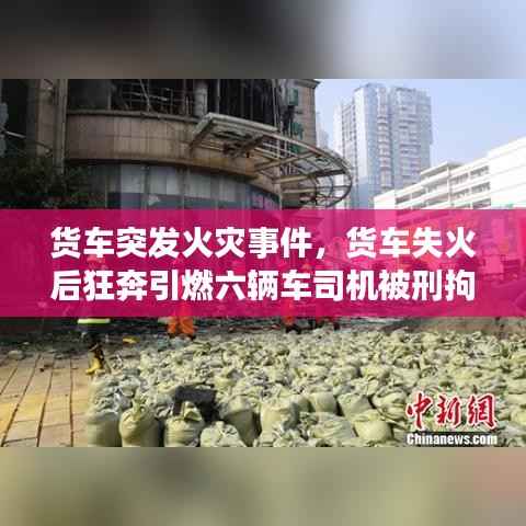 货车突发火灾事件,货车失火后狂奔引燃六辆车司机被刑拘