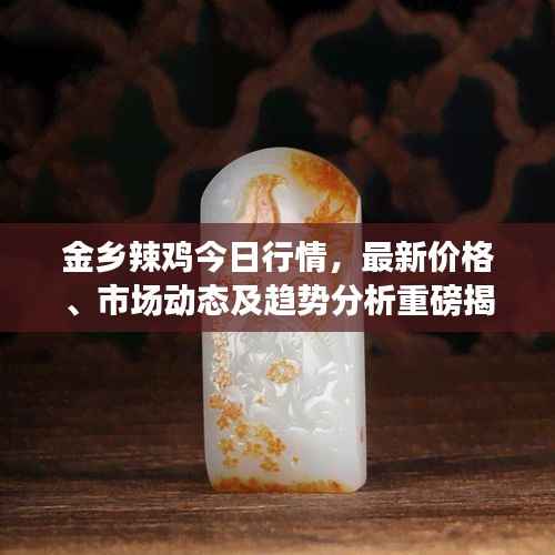 金乡辣鸡今日行情,最新价格、市场动态及趋势分析重磅揭秘!