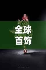 全球首饰名牌排行榜大放异彩!揭秘顶级首饰品牌榜单